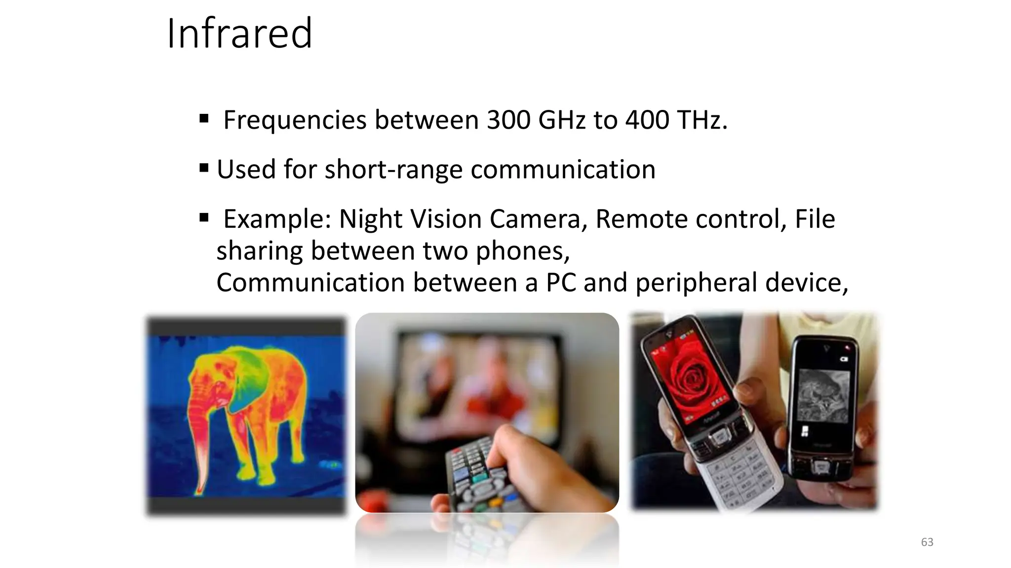 Infrared
 Frequencies between 300 GHz to 400 THz.
 Used for short-range communication
 Example: Night Vision Camera, Remote control, File
sharing between two phones,
Communication between a PC and peripheral device,
63
 