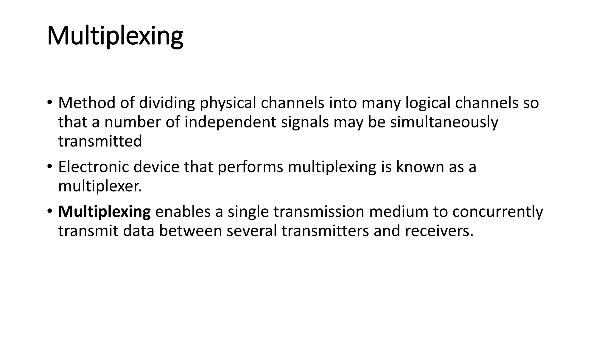 Multiplexing
• Method of dividing physical channels into many logical channels so
that a number of independent signals may be simultaneously
transmitted
• Electronic device that performs multiplexing is known as a
multiplexer.
• Multiplexing enables a single transmission medium to concurrently
transmit data between several transmitters and receivers.
 