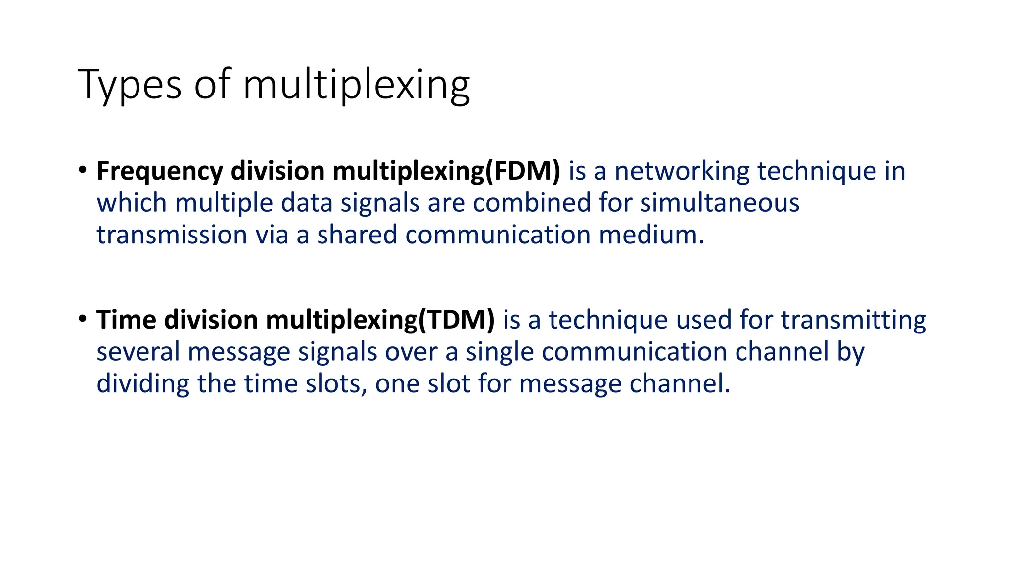 Types of multiplexing
• Frequency division multiplexing(FDM) is a networking technique in
which multiple data signals are combined for simultaneous
transmission via a shared communication medium.
• Time division multiplexing(TDM) is a technique used for transmitting
several message signals over a single communication channel by
dividing the time slots, one slot for message channel.
 