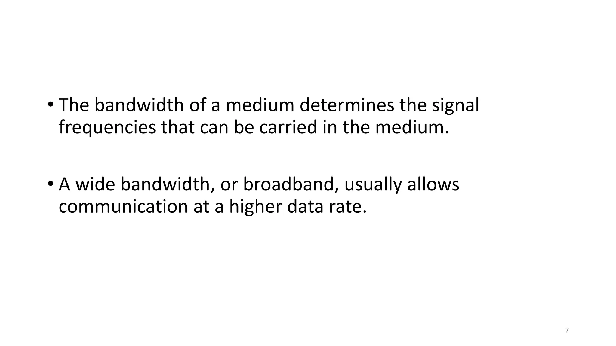 • The bandwidth of a medium determines the signal
frequencies that can be carried in the medium.
• A wide bandwidth, or broadband, usually allows
communication at a higher data rate.
7
 