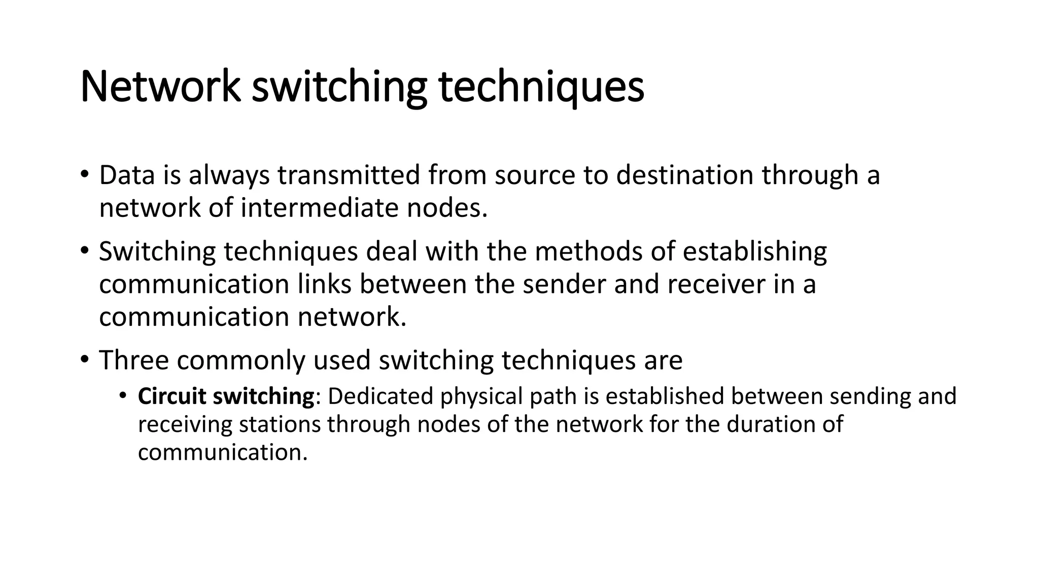 Network switching techniques
• Data is always transmitted from source to destination through a
network of intermediate nodes.
• Switching techniques deal with the methods of establishing
communication links between the sender and receiver in a
communication network.
• Three commonly used switching techniques are
• Circuit switching: Dedicated physical path is established between sending and
receiving stations through nodes of the network for the duration of
communication.
 