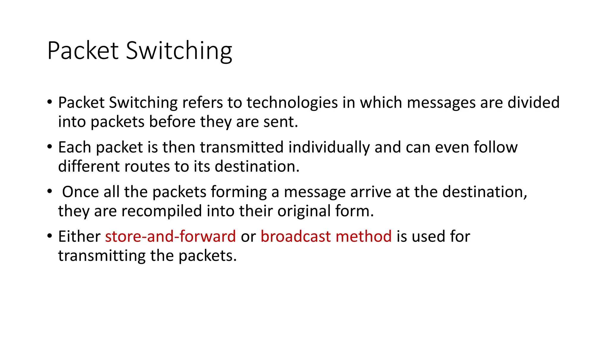 Packet Switching
• Packet Switching refers to technologies in which messages are divided
into packets before they are sent.
• Each packet is then transmitted individually and can even follow
different routes to its destination.
• Once all the packets forming a message arrive at the destination,
they are recompiled into their original form.
• Either store-and-forward or broadcast method is used for
transmitting the packets.
 