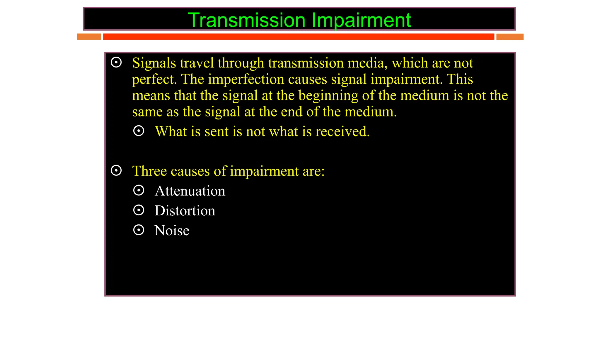 Transmission Impairment
 Signals travel through transmission media, which are not
perfect. The imperfection causes signal impairment. This
means that the signal at the beginning of the medium is not the
same as the signal at the end of the medium.
 What is sent is not what is received.
 Three causes of impairment are:
 Attenuation
 Distortion
 Noise
 