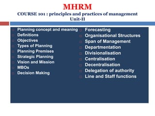 MHRM
COURSE 101 : principles and practices of management
Unit-II
 Planning concept and meaning
 Definitions
 Objectives
 Types of Planning
 Planning Premises
 Strategic Planning
 Vision and Mission
 MBOs
 Decision Making
 Forecasting
 Organisational Structures
 Span of Management
 Departmentation
 Divisionalisation
 Centralisation
 Decentralisation
 Delegation of authority
 Line and Staff functions
 