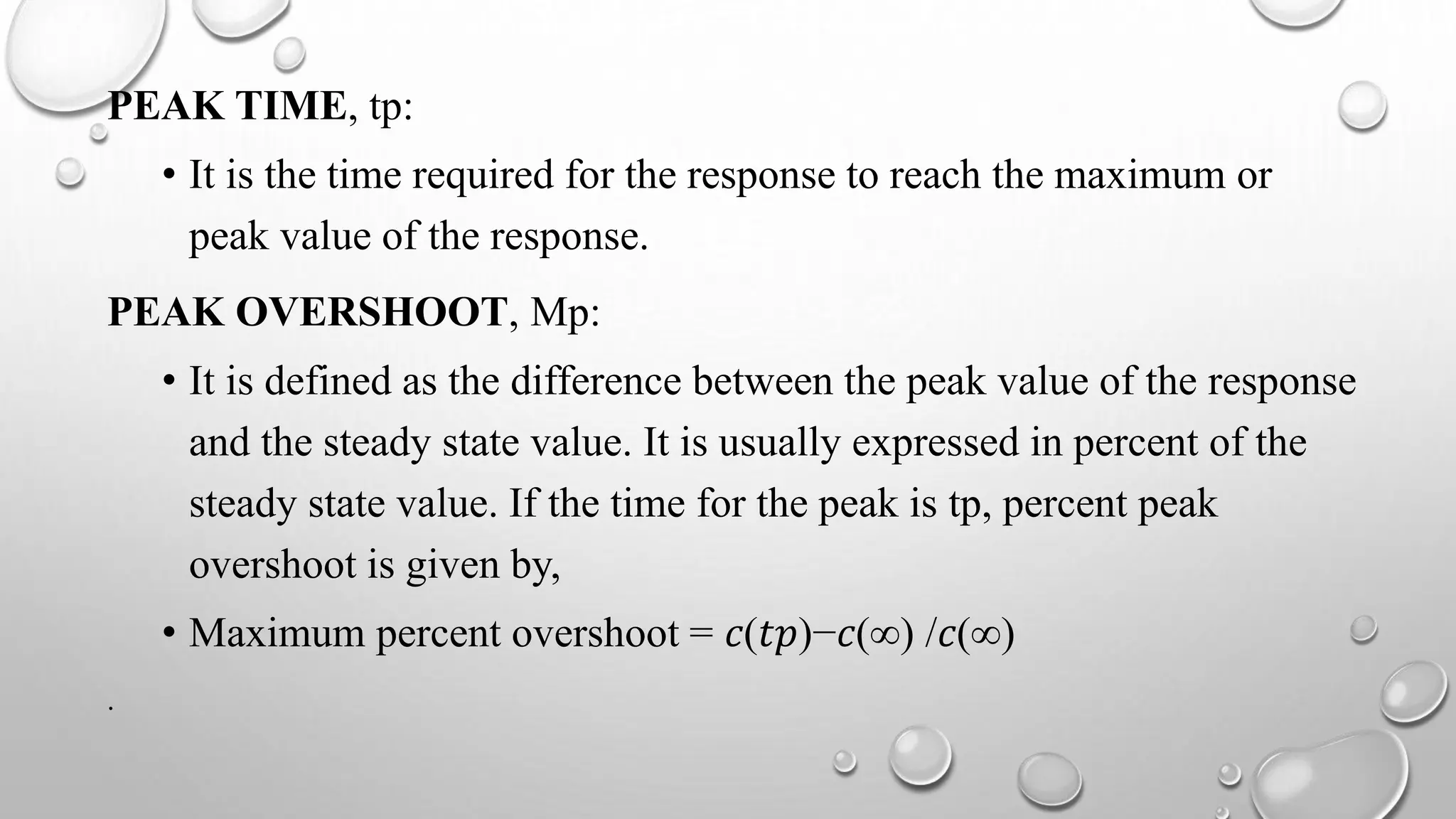 PEAK TIME, tp:
• It is the time required for the response to reach the maximum or
peak value of the response.
PEAK OVERSHOOT, Mp:
• It is defined as the difference between the peak value of the response
and the steady state value. It is usually expressed in percent of the
steady state value. If the time for the peak is tp, percent peak
overshoot is given by,
• Maximum percent overshoot = 𝑐(𝑡𝑝)−𝑐(∞) /𝑐(∞)
.
 
