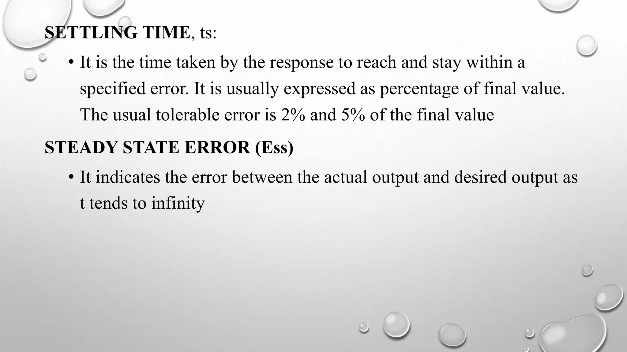SETTLING TIME, ts:
• It is the time taken by the response to reach and stay within a
specified error. It is usually expressed as percentage of final value.
The usual tolerable error is 2% and 5% of the final value
STEADY STATE ERROR (Ess)
• It indicates the error between the actual output and desired output as
t tends to infinity
 