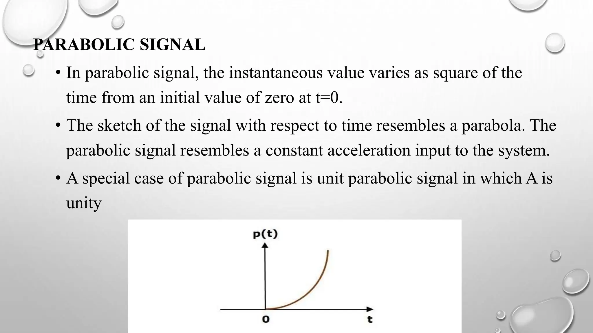 PARABOLIC SIGNAL
• In parabolic signal, the instantaneous value varies as square of the
time from an initial value of zero at t=0.
• The sketch of the signal with respect to time resembles a parabola. The
parabolic signal resembles a constant acceleration input to the system.
• A special case of parabolic signal is unit parabolic signal in which A is
unity
 