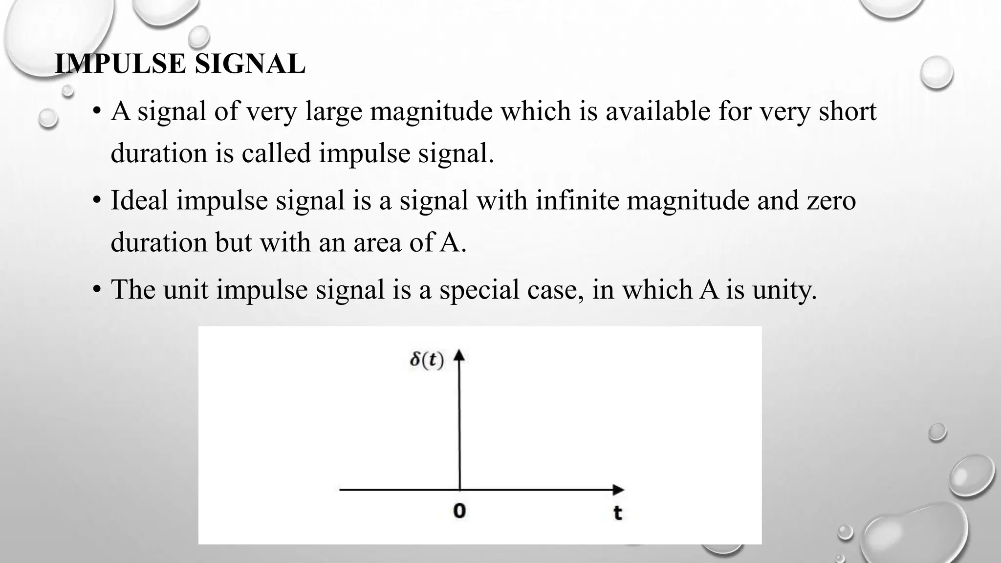 IMPULSE SIGNAL
• A signal of very large magnitude which is available for very short
duration is called impulse signal.
• Ideal impulse signal is a signal with infinite magnitude and zero
duration but with an area of A.
• The unit impulse signal is a special case, in which A is unity.
 