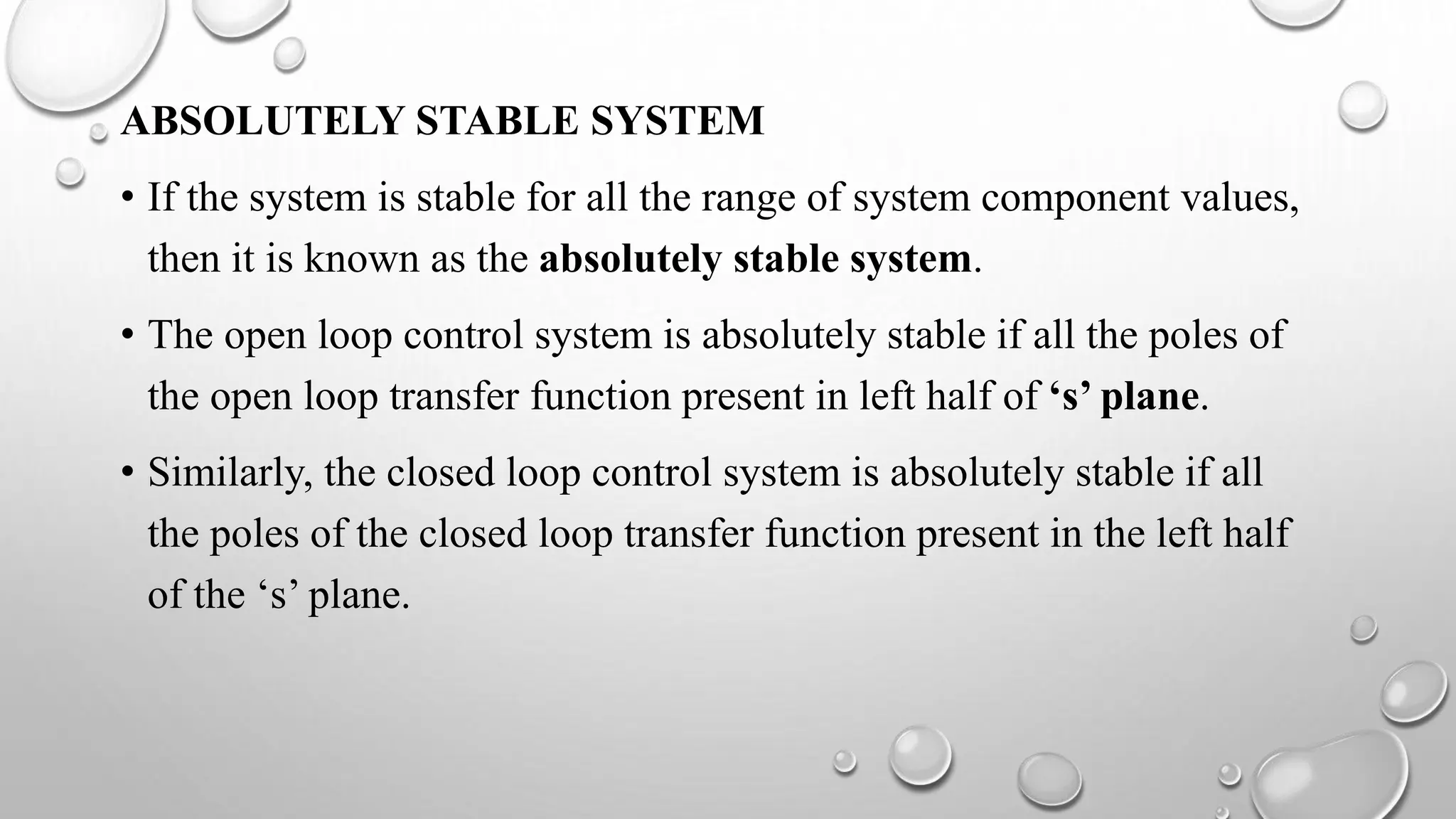 ABSOLUTELY STABLE SYSTEM
• If the system is stable for all the range of system component values,
then it is known as the absolutely stable system.
• The open loop control system is absolutely stable if all the poles of
the open loop transfer function present in left half of ‘s’ plane.
• Similarly, the closed loop control system is absolutely stable if all
the poles of the closed loop transfer function present in the left half
of the ‘s’ plane.
 