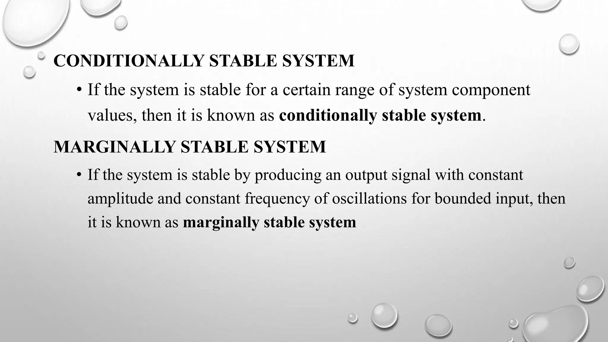 CONDITIONALLY STABLE SYSTEM
• If the system is stable for a certain range of system component
values, then it is known as conditionally stable system.
MARGINALLY STABLE SYSTEM
• If the system is stable by producing an output signal with constant
amplitude and constant frequency of oscillations for bounded input, then
it is known as marginally stable system
 