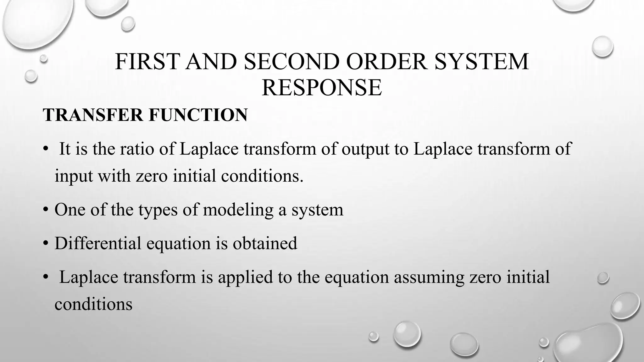 FIRST AND SECOND ORDER SYSTEM
RESPONSE
TRANSFER FUNCTION
• It is the ratio of Laplace transform of output to Laplace transform of
input with zero initial conditions.
• One of the types of modeling a system
• Differential equation is obtained
• Laplace transform is applied to the equation assuming zero initial
conditions
 