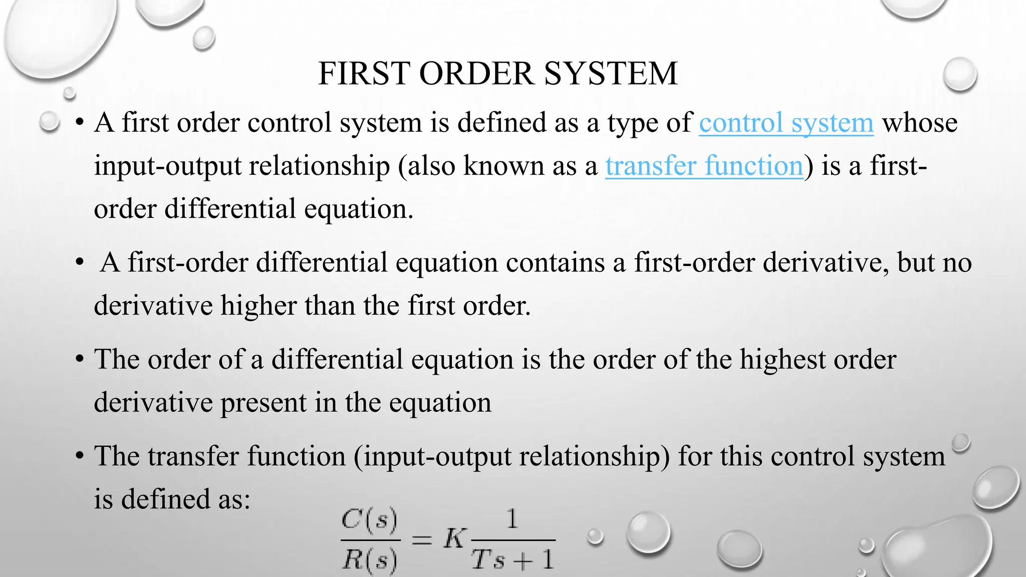 FIRST ORDER SYSTEM
• A first order control system is defined as a type of control system whose
input-output relationship (also known as a transfer function) is a first-
order differential equation.
• A first-order differential equation contains a first-order derivative, but no
derivative higher than the first order.
• The order of a differential equation is the order of the highest order
derivative present in the equation
• The transfer function (input-output relationship) for this control system
is defined as:
 