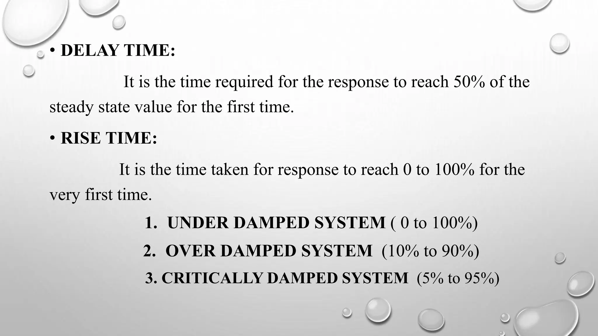 • DELAY TIME:
It is the time required for the response to reach 50% of the
steady state value for the first time.
• RISE TIME:
It is the time taken for response to reach 0 to 100% for the
very first time.
1. UNDER DAMPED SYSTEM ( 0 to 100%)
2. OVER DAMPED SYSTEM (10% to 90%)
3. CRITICALLY DAMPED SYSTEM (5% to 95%)
 