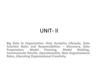 UNIT- II
Big Data In Organization: Data Analytics Lifecycle, Data
Scientist Roles and Responsibilities – Discovery, Data
Preparation, Model Planning, Model Building,
Communicate Results, Operationalize, New Organizational
Roles, Liberating Organizational Creativity.
 