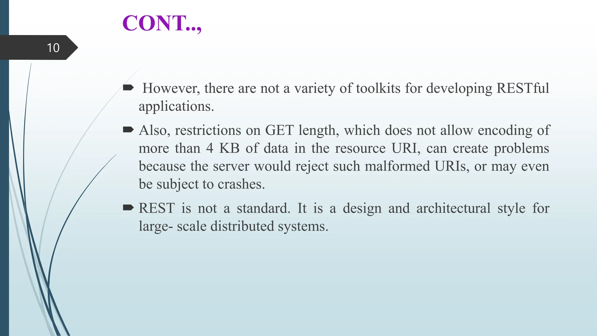 CONT..,
 However, there are not a variety of toolkits for developing RESTful
applications.
 Also, restrictions on GET length, which does not allow encoding of
more than 4 KB of data in the resource URI, can create problems
because the server would reject such malformed URIs, or may even
be subject to crashes.
 REST is not a standard. It is a design and architectural style for
large- scale distributed systems.
10
 