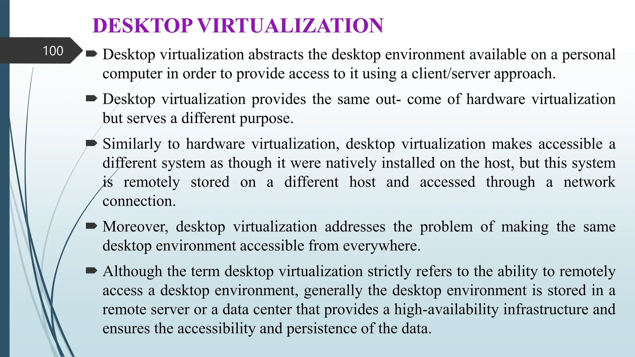 DESKTOP VIRTUALIZATION
 Desktop virtualization abstracts the desktop environment available on a personal
computer in order to provide access to it using a client/server approach.
 Desktop virtualization provides the same out- come of hardware virtualization
but serves a different purpose.
 Similarly to hardware virtualization, desktop virtualization makes accessible a
different system as though it were natively installed on the host, but this system
is remotely stored on a different host and accessed through a network
connection.
 Moreover, desktop virtualization addresses the problem of making the same
desktop environment accessible from everywhere.
 Although the term desktop virtualization strictly refers to the ability to remotely
access a desktop environment, generally the desktop environment is stored in a
remote server or a data center that provides a high-availability infrastructure and
ensures the accessibility and persistence of the data.
100
 