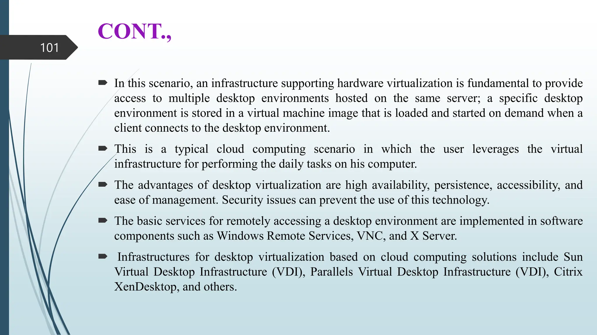 CONT.,
 In this scenario, an infrastructure supporting hardware virtualization is fundamental to provide
access to multiple desktop environments hosted on the same server; a specific desktop
environment is stored in a virtual machine image that is loaded and started on demand when a
client connects to the desktop environment.
 This is a typical cloud computing scenario in which the user leverages the virtual
infrastructure for performing the daily tasks on his computer.
 The advantages of desktop virtualization are high availability, persistence, accessibility, and
ease of management. Security issues can prevent the use of this technology.
 The basic services for remotely accessing a desktop environment are implemented in software
components such as Windows Remote Services, VNC, and X Server.
 Infrastructures for desktop virtualization based on cloud computing solutions include Sun
Virtual Desktop Infrastructure (VDI), Parallels Virtual Desktop Infrastructure (VDI), Citrix
XenDesktop, and others.
101
 