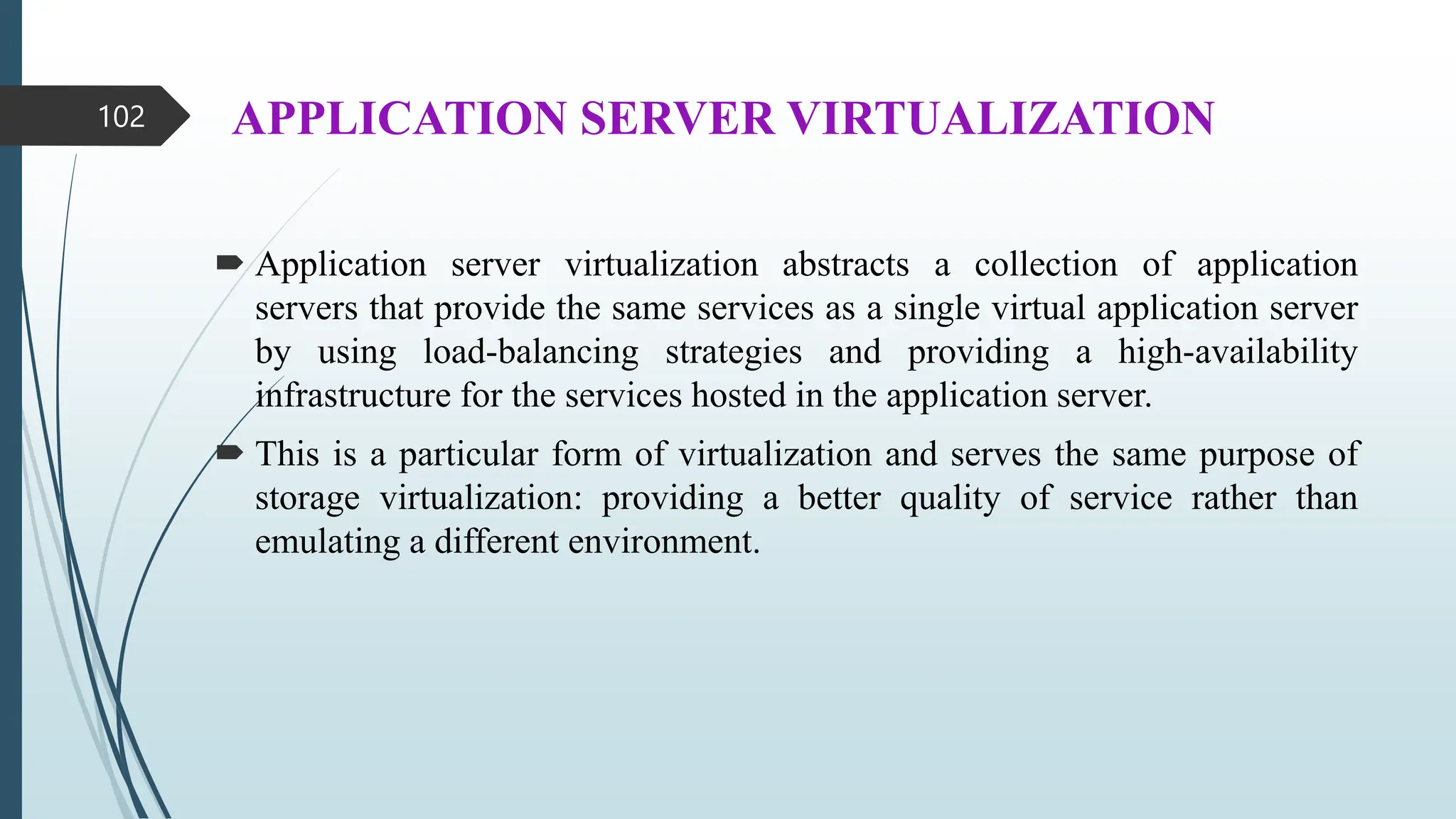 APPLICATION SERVER VIRTUALIZATION
 Application server virtualization abstracts a collection of application
servers that provide the same services as a single virtual application server
by using load-balancing strategies and providing a high-availability
infrastructure for the services hosted in the application server.
 This is a particular form of virtualization and serves the same purpose of
storage virtualization: providing a better quality of service rather than
emulating a different environment.
102
 