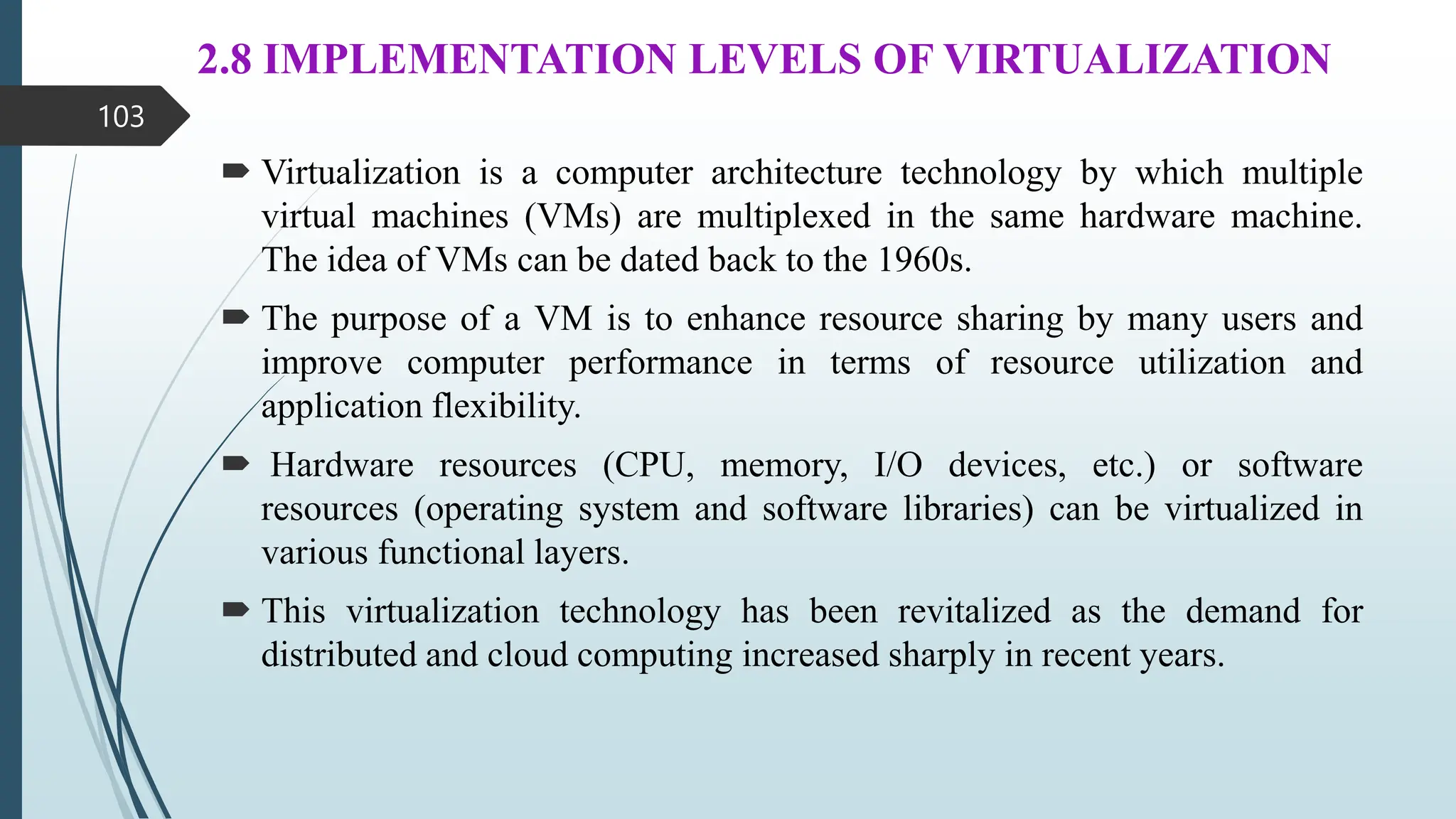 2.8 IMPLEMENTATION LEVELS OF VIRTUALIZATION
 Virtualization is a computer architecture technology by which multiple
virtual machines (VMs) are multiplexed in the same hardware machine.
The idea of VMs can be dated back to the 1960s.
 The purpose of a VM is to enhance resource sharing by many users and
improve computer performance in terms of resource utilization and
application flexibility.
 Hardware resources (CPU, memory, I/O devices, etc.) or software
resources (operating system and software libraries) can be virtualized in
various functional layers.
 This virtualization technology has been revitalized as the demand for
distributed and cloud computing increased sharply in recent years.
103
 