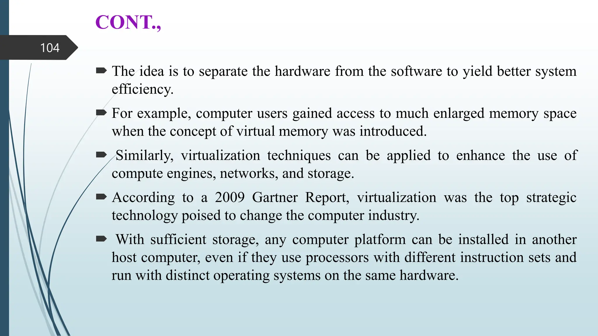 CONT.,
 The idea is to separate the hardware from the software to yield better system
efficiency.
 For example, computer users gained access to much enlarged memory space
when the concept of virtual memory was introduced.
 Similarly, virtualization techniques can be applied to enhance the use of
compute engines, networks, and storage.
 According to a 2009 Gartner Report, virtualization was the top strategic
technology poised to change the computer industry.
 With sufficient storage, any computer platform can be installed in another
host computer, even if they use processors with different instruction sets and
run with distinct operating systems on the same hardware.
104
 