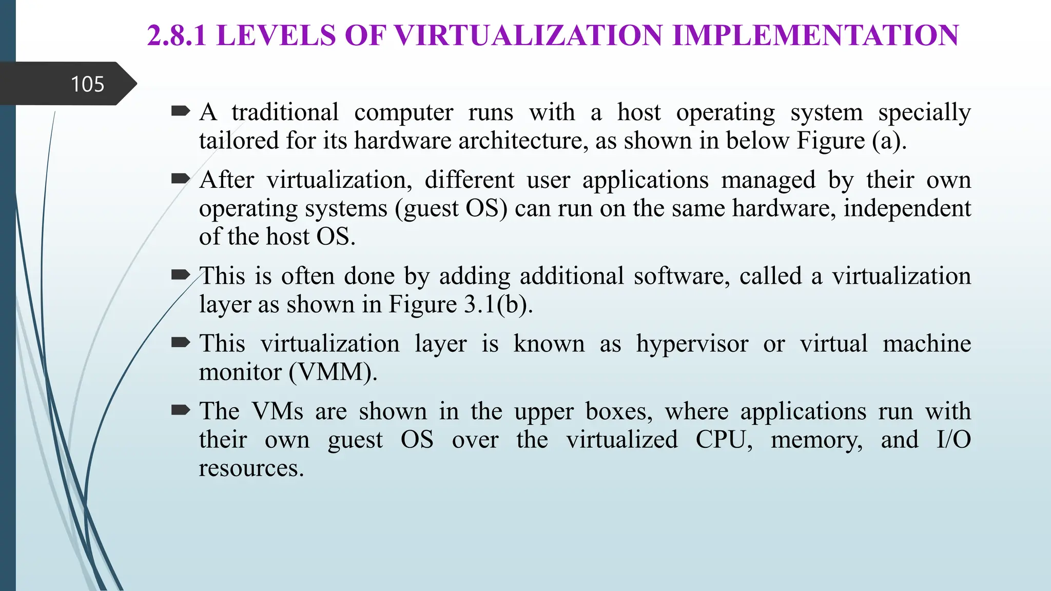 2.8.1 LEVELS OF VIRTUALIZATION IMPLEMENTATION
 A traditional computer runs with a host operating system specially
tailored for its hardware architecture, as shown in below Figure (a).
 After virtualization, different user applications managed by their own
operating systems (guest OS) can run on the same hardware, independent
of the host OS.
 This is often done by adding additional software, called a virtualization
layer as shown in Figure 3.1(b).
 This virtualization layer is known as hypervisor or virtual machine
monitor (VMM).
 The VMs are shown in the upper boxes, where applications run with
their own guest OS over the virtualized CPU, memory, and I/O
resources.
105
 
