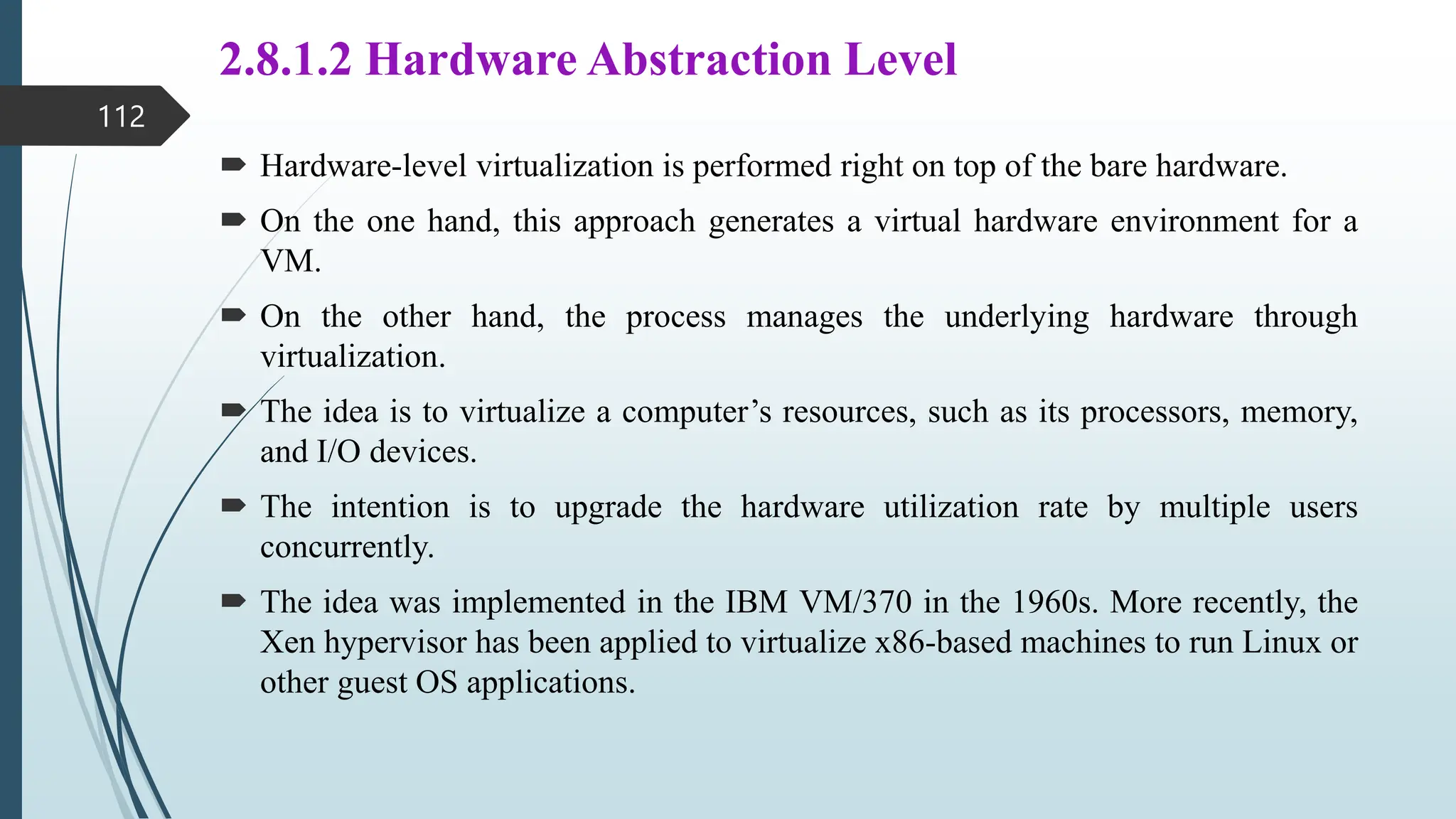 2.8.1.2 Hardware Abstraction Level
 Hardware-level virtualization is performed right on top of the bare hardware.
 On the one hand, this approach generates a virtual hardware environment for a
VM.
 On the other hand, the process manages the underlying hardware through
virtualization.
 The idea is to virtualize a computer’s resources, such as its processors, memory,
and I/O devices.
 The intention is to upgrade the hardware utilization rate by multiple users
concurrently.
 The idea was implemented in the IBM VM/370 in the 1960s. More recently, the
Xen hypervisor has been applied to virtualize x86-based machines to run Linux or
other guest OS applications.
112
 