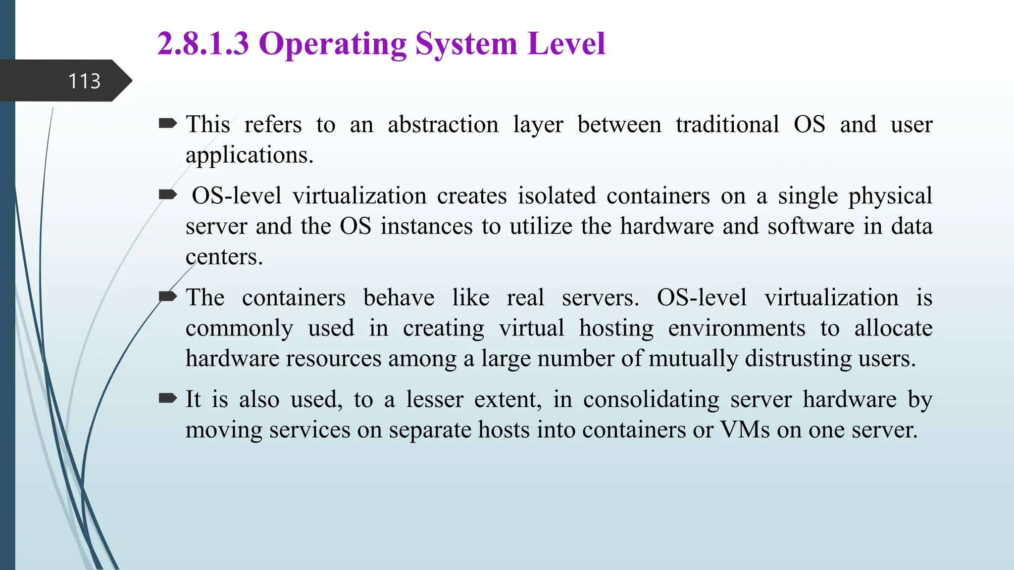 2.8.1.3 Operating System Level
 This refers to an abstraction layer between traditional OS and user
applications.
 OS-level virtualization creates isolated containers on a single physical
server and the OS instances to utilize the hardware and software in data
centers.
 The containers behave like real servers. OS-level virtualization is
commonly used in creating virtual hosting environments to allocate
hardware resources among a large number of mutually distrusting users.
 It is also used, to a lesser extent, in consolidating server hardware by
moving services on separate hosts into containers or VMs on one server.
113
 