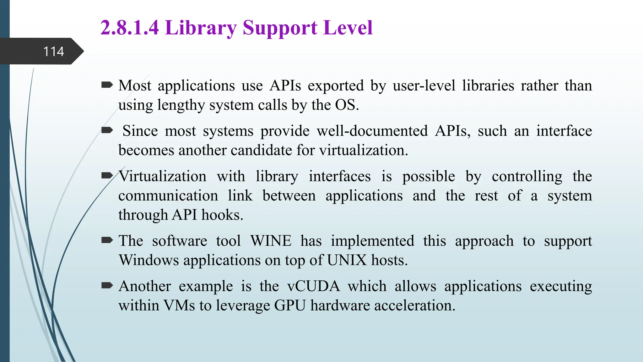 2.8.1.4 Library Support Level
 Most applications use APIs exported by user-level libraries rather than
using lengthy system calls by the OS.
 Since most systems provide well-documented APIs, such an interface
becomes another candidate for virtualization.
 Virtualization with library interfaces is possible by controlling the
communication link between applications and the rest of a system
through API hooks.
 The software tool WINE has implemented this approach to support
Windows applications on top of UNIX hosts.
 Another example is the vCUDA which allows applications executing
within VMs to leverage GPU hardware acceleration.
114
 