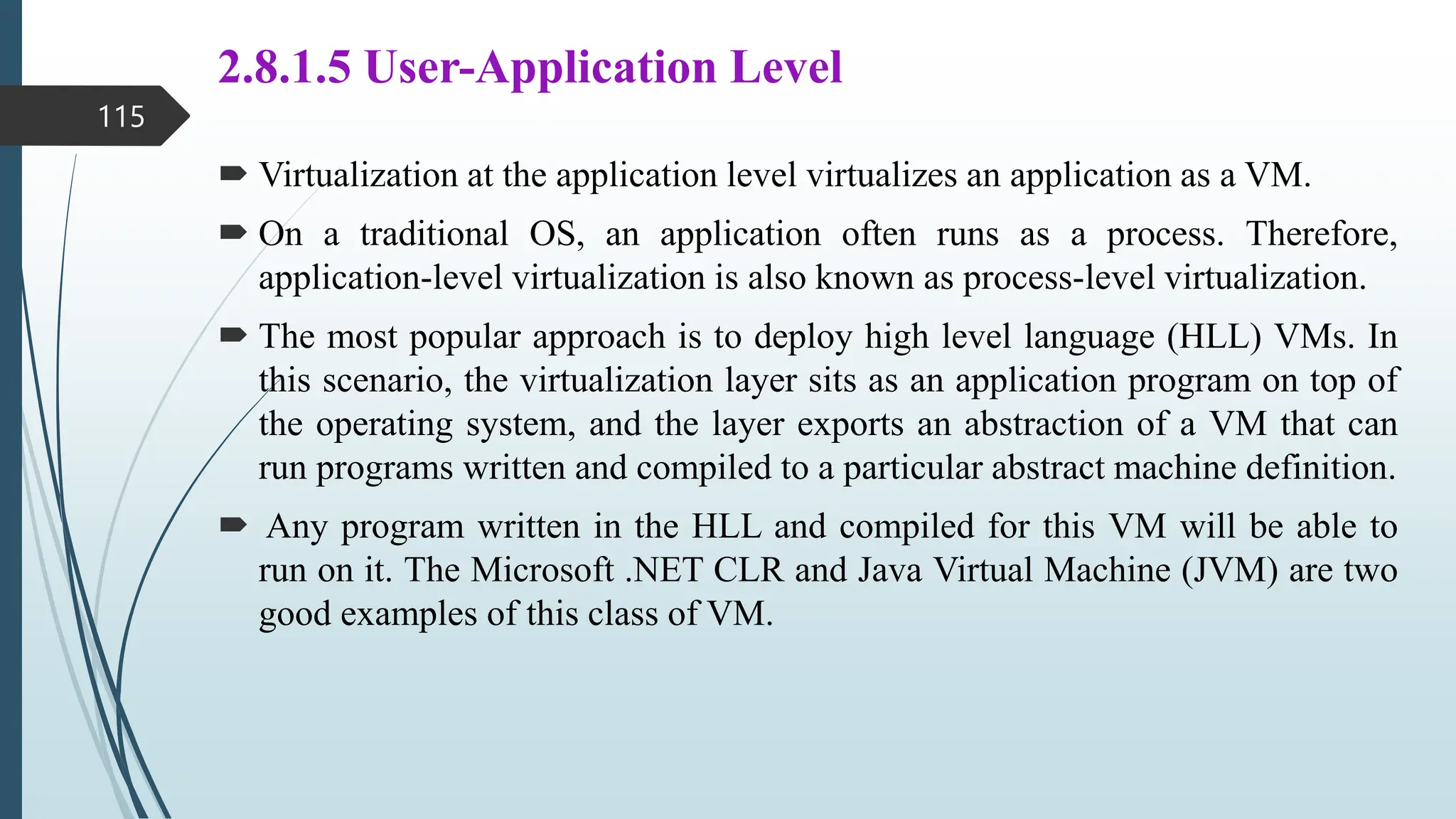 2.8.1.5 User-Application Level
 Virtualization at the application level virtualizes an application as a VM.
 On a traditional OS, an application often runs as a process. Therefore,
application-level virtualization is also known as process-level virtualization.
 The most popular approach is to deploy high level language (HLL) VMs. In
this scenario, the virtualization layer sits as an application program on top of
the operating system, and the layer exports an abstraction of a VM that can
run programs written and compiled to a particular abstract machine definition.
 Any program written in the HLL and compiled for this VM will be able to
run on it. The Microsoft .NET CLR and Java Virtual Machine (JVM) are two
good examples of this class of VM.
115
 