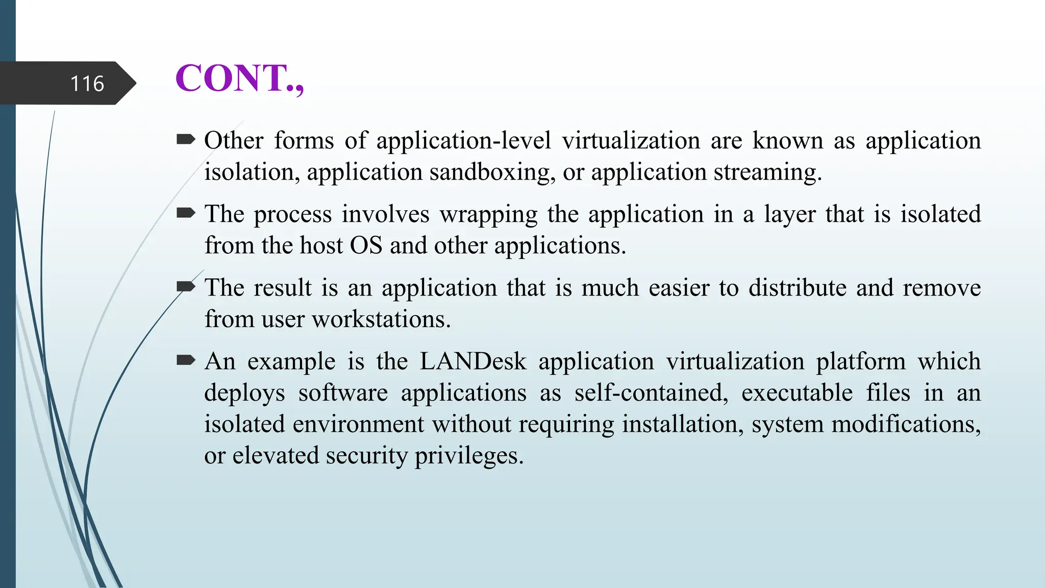 CONT.,
 Other forms of application-level virtualization are known as application
isolation, application sandboxing, or application streaming.
 The process involves wrapping the application in a layer that is isolated
from the host OS and other applications.
 The result is an application that is much easier to distribute and remove
from user workstations.
 An example is the LANDesk application virtualization platform which
deploys software applications as self-contained, executable files in an
isolated environment without requiring installation, system modifications,
or elevated security privileges.
116
 