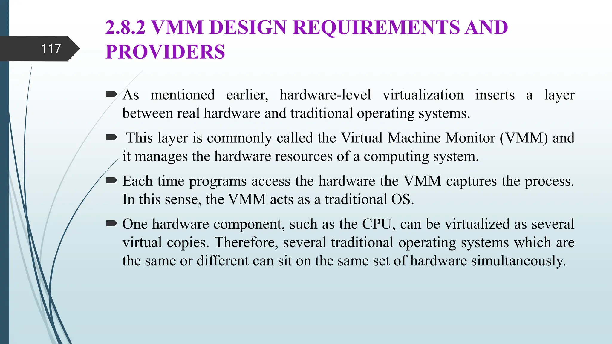 2.8.2 VMM DESIGN REQUIREMENTS AND
PROVIDERS
 As mentioned earlier, hardware-level virtualization inserts a layer
between real hardware and traditional operating systems.
 This layer is commonly called the Virtual Machine Monitor (VMM) and
it manages the hardware resources of a computing system.
 Each time programs access the hardware the VMM captures the process.
In this sense, the VMM acts as a traditional OS.
 One hardware component, such as the CPU, can be virtualized as several
virtual copies. Therefore, several traditional operating systems which are
the same or different can sit on the same set of hardware simultaneously.
117
 