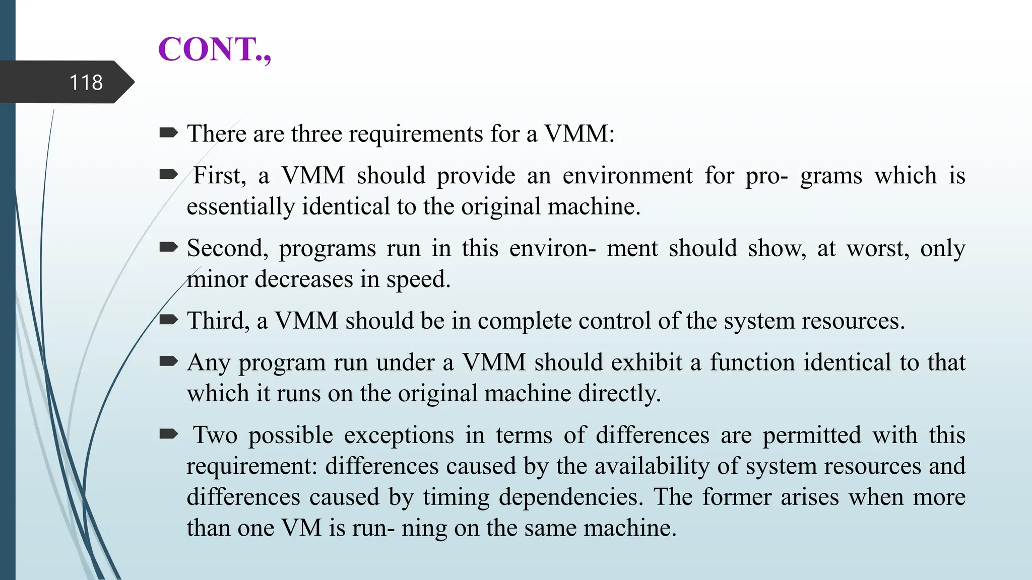 CONT.,
 There are three requirements for a VMM:
 First, a VMM should provide an environment for pro- grams which is
essentially identical to the original machine.
 Second, programs run in this environ- ment should show, at worst, only
minor decreases in speed.
 Third, a VMM should be in complete control of the system resources.
 Any program run under a VMM should exhibit a function identical to that
which it runs on the original machine directly.
 Two possible exceptions in terms of differences are permitted with this
requirement: differences caused by the availability of system resources and
differences caused by timing dependencies. The former arises when more
than one VM is run- ning on the same machine.
118
 