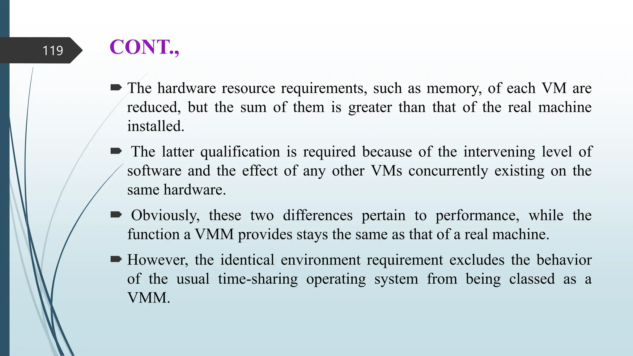 CONT.,
 The hardware resource requirements, such as memory, of each VM are
reduced, but the sum of them is greater than that of the real machine
installed.
 The latter qualification is required because of the intervening level of
software and the effect of any other VMs concurrently existing on the
same hardware.
 Obviously, these two differences pertain to performance, while the
function a VMM provides stays the same as that of a real machine.
 However, the identical environment requirement excludes the behavior
of the usual time-sharing operating system from being classed as a
VMM.
119
 