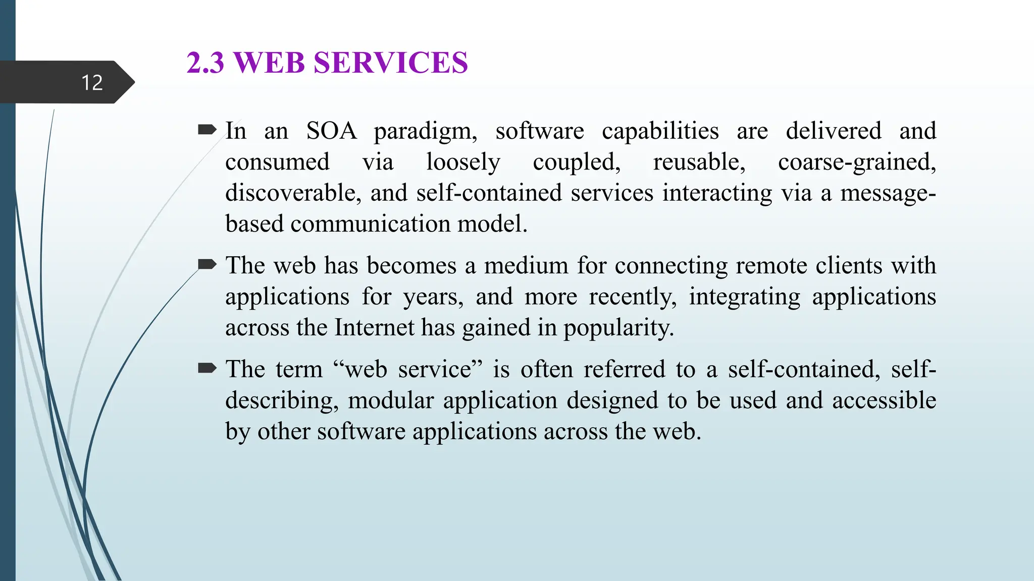 2.3 WEB SERVICES
 In an SOA paradigm, software capabilities are delivered and
consumed via loosely coupled, reusable, coarse-grained,
discoverable, and self-contained services interacting via a message-
based communication model.
 The web has becomes a medium for connecting remote clients with
applications for years, and more recently, integrating applications
across the Internet has gained in popularity.
 The term “web service” is often referred to a self-contained, self-
describing, modular application designed to be used and accessible
by other software applications across the web.
12
 