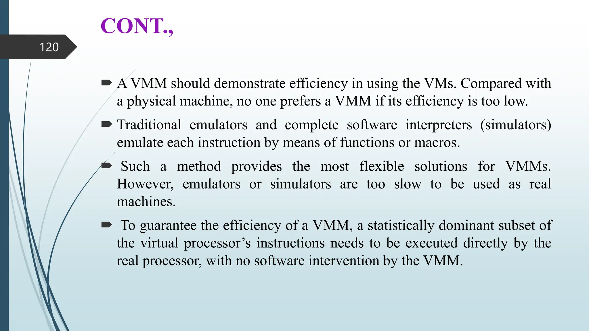 CONT.,
 A VMM should demonstrate efficiency in using the VMs. Compared with
a physical machine, no one prefers a VMM if its efficiency is too low.
 Traditional emulators and complete software interpreters (simulators)
emulate each instruction by means of functions or macros.
 Such a method provides the most flexible solutions for VMMs.
However, emulators or simulators are too slow to be used as real
machines.
 To guarantee the efficiency of a VMM, a statistically dominant subset of
the virtual processor’s instructions needs to be executed directly by the
real processor, with no software intervention by the VMM.
120
 