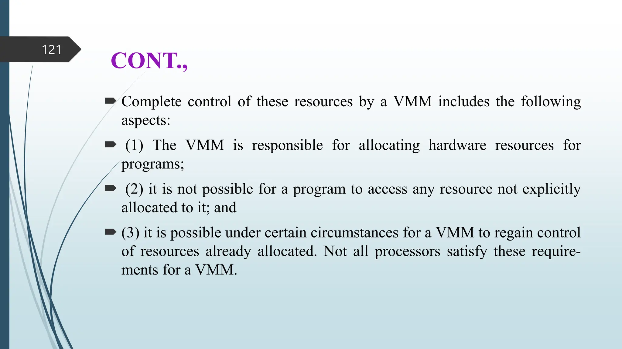 CONT.,
 Complete control of these resources by a VMM includes the following
aspects:
 (1) The VMM is responsible for allocating hardware resources for
programs;
 (2) it is not possible for a program to access any resource not explicitly
allocated to it; and
 (3) it is possible under certain circumstances for a VMM to regain control
of resources already allocated. Not all processors satisfy these require-
ments for a VMM.
121
 