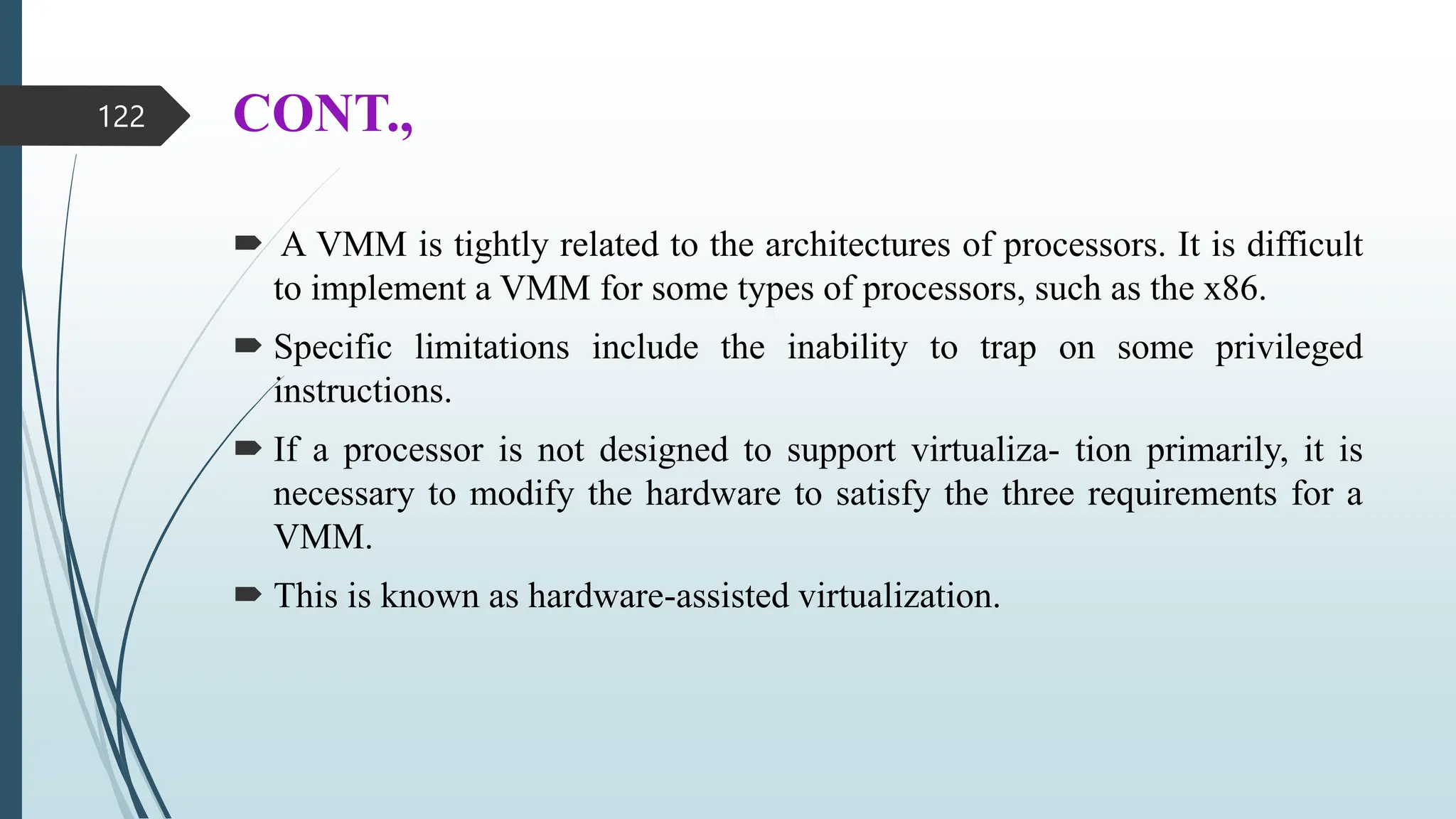 CONT.,
 A VMM is tightly related to the architectures of processors. It is difficult
to implement a VMM for some types of processors, such as the x86.
 Specific limitations include the inability to trap on some privileged
instructions.
 If a processor is not designed to support virtualiza- tion primarily, it is
necessary to modify the hardware to satisfy the three requirements for a
VMM.
 This is known as hardware-assisted virtualization.
122
 