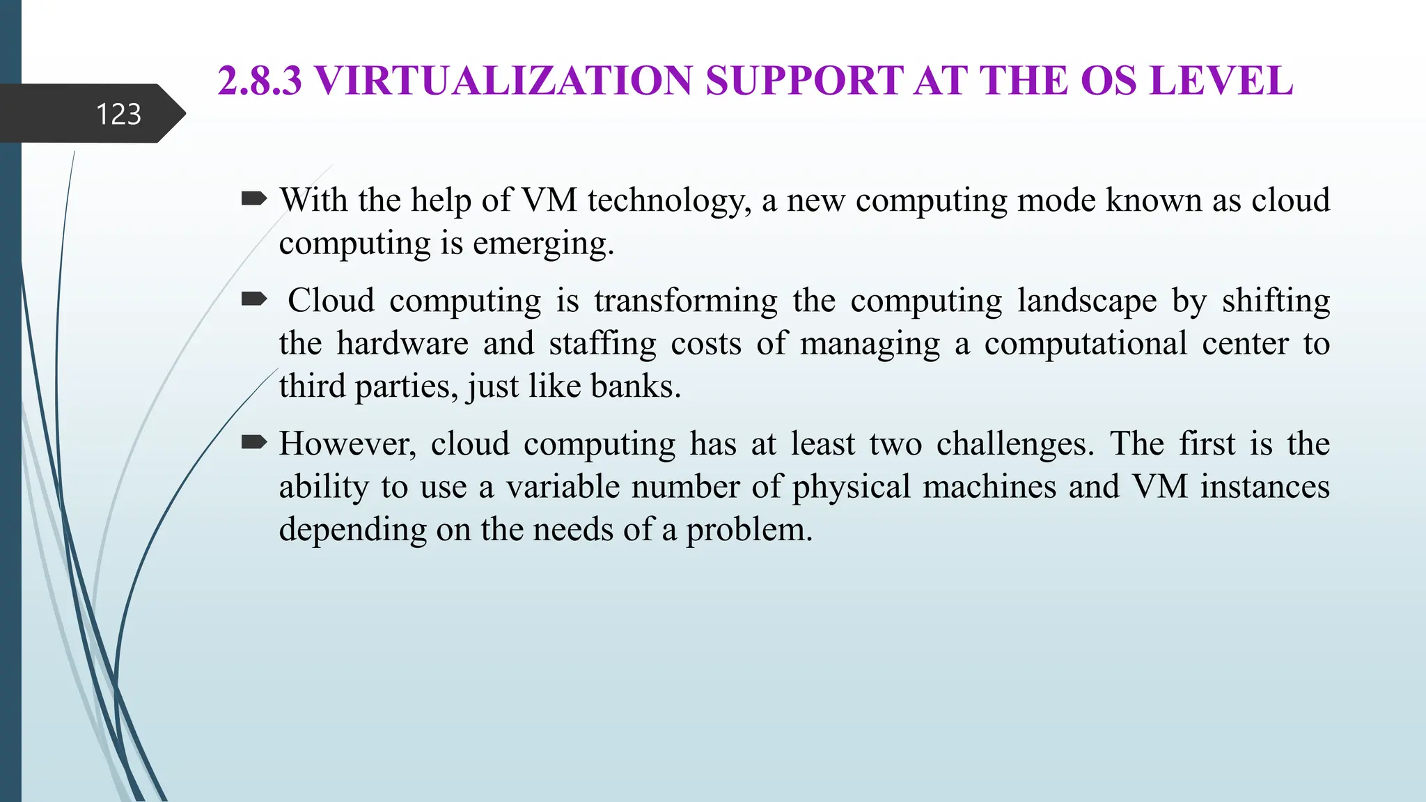 2.8.3 VIRTUALIZATION SUPPORT AT THE OS LEVEL
 With the help of VM technology, a new computing mode known as cloud
computing is emerging.
 Cloud computing is transforming the computing landscape by shifting
the hardware and staffing costs of managing a computational center to
third parties, just like banks.
 However, cloud computing has at least two challenges. The first is the
ability to use a variable number of physical machines and VM instances
depending on the needs of a problem.
123
 