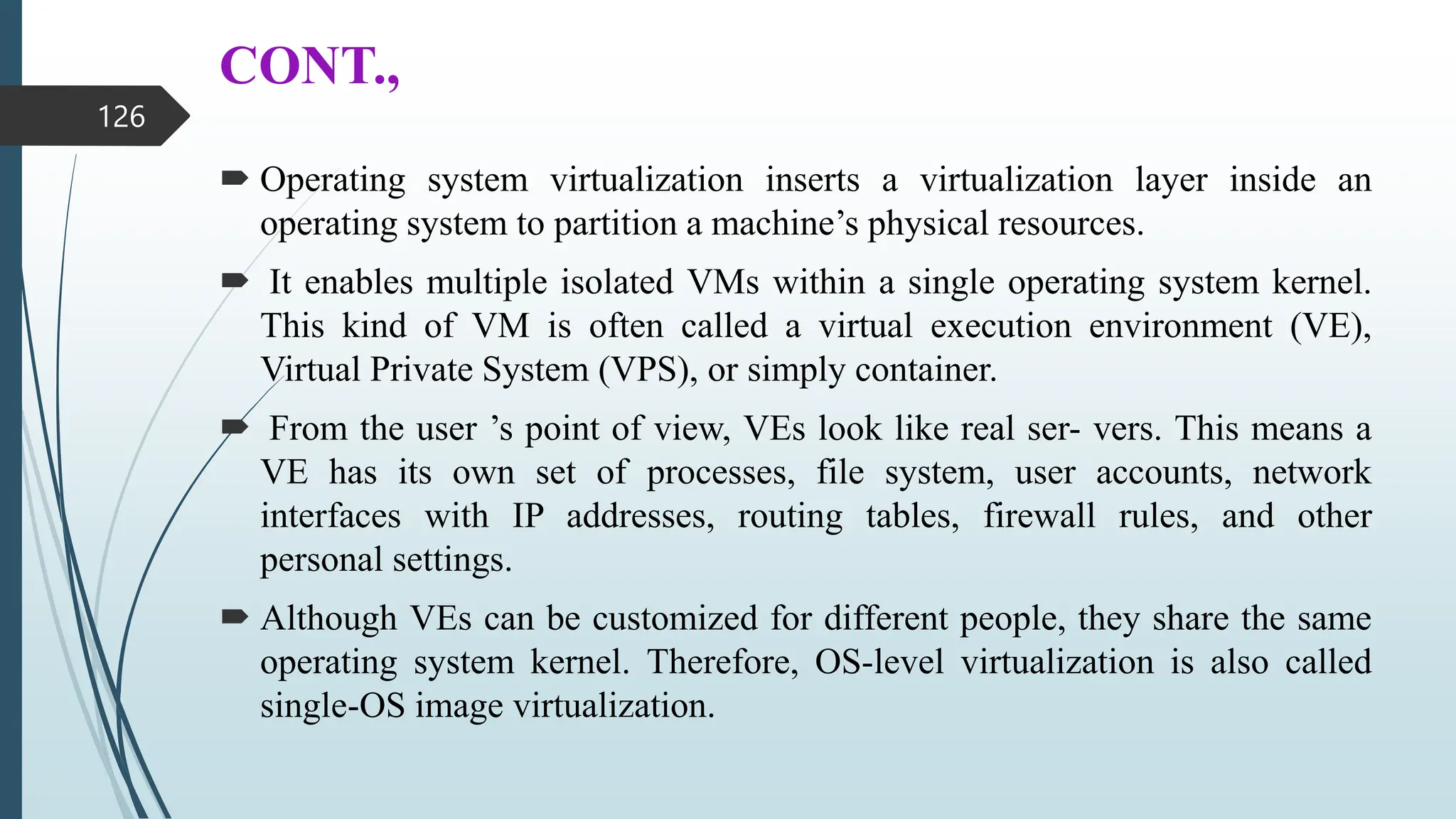 CONT.,
 Operating system virtualization inserts a virtualization layer inside an
operating system to partition a machine’s physical resources.
 It enables multiple isolated VMs within a single operating system kernel.
This kind of VM is often called a virtual execution environment (VE),
Virtual Private System (VPS), or simply container.
 From the user ’s point of view, VEs look like real ser- vers. This means a
VE has its own set of processes, file system, user accounts, network
interfaces with IP addresses, routing tables, firewall rules, and other
personal settings.
 Although VEs can be customized for different people, they share the same
operating system kernel. Therefore, OS-level virtualization is also called
single-OS image virtualization.
126
 