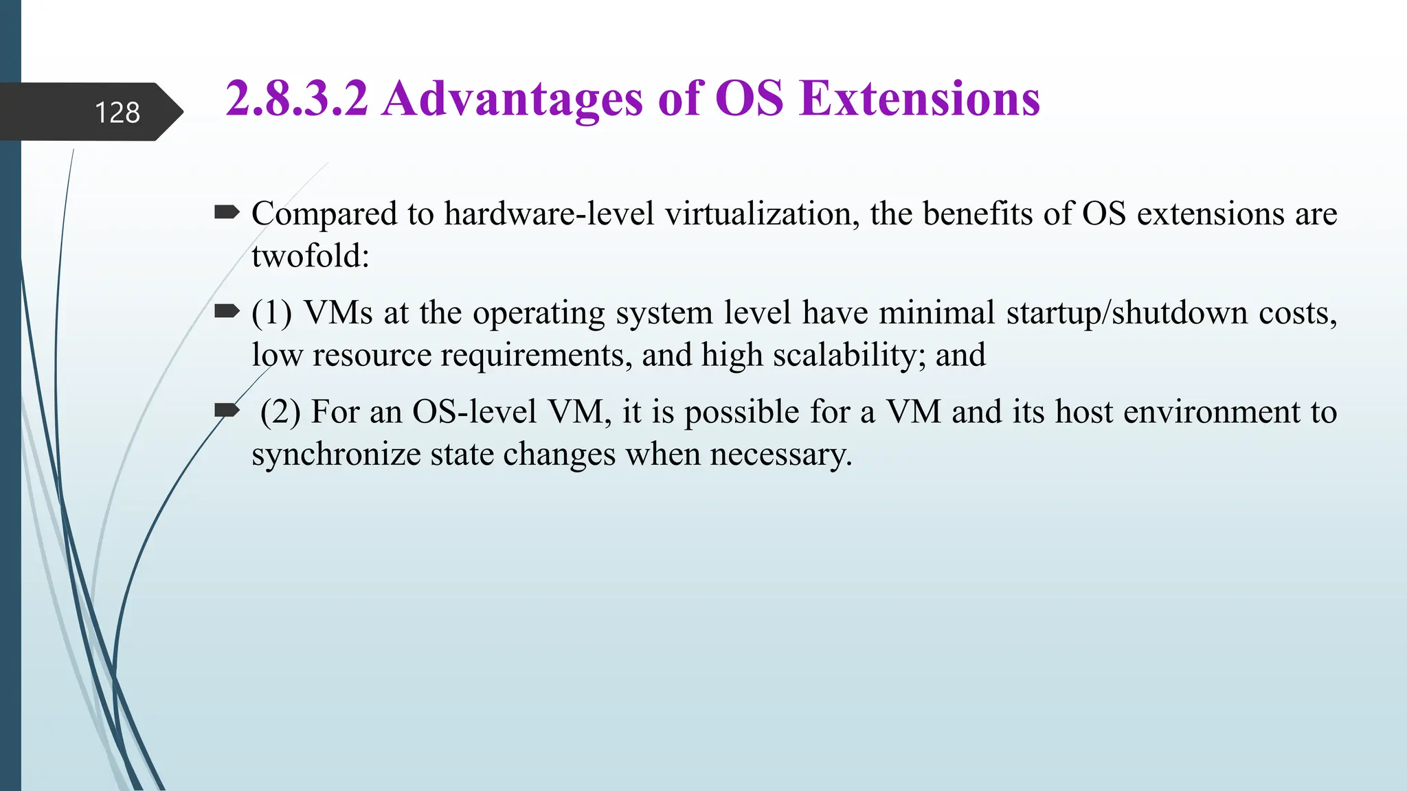 2.8.3.2 Advantages of OS Extensions
 Compared to hardware-level virtualization, the benefits of OS extensions are
twofold:
 (1) VMs at the operating system level have minimal startup/shutdown costs,
low resource requirements, and high scalability; and
 (2) For an OS-level VM, it is possible for a VM and its host environment to
synchronize state changes when necessary.
128
 
