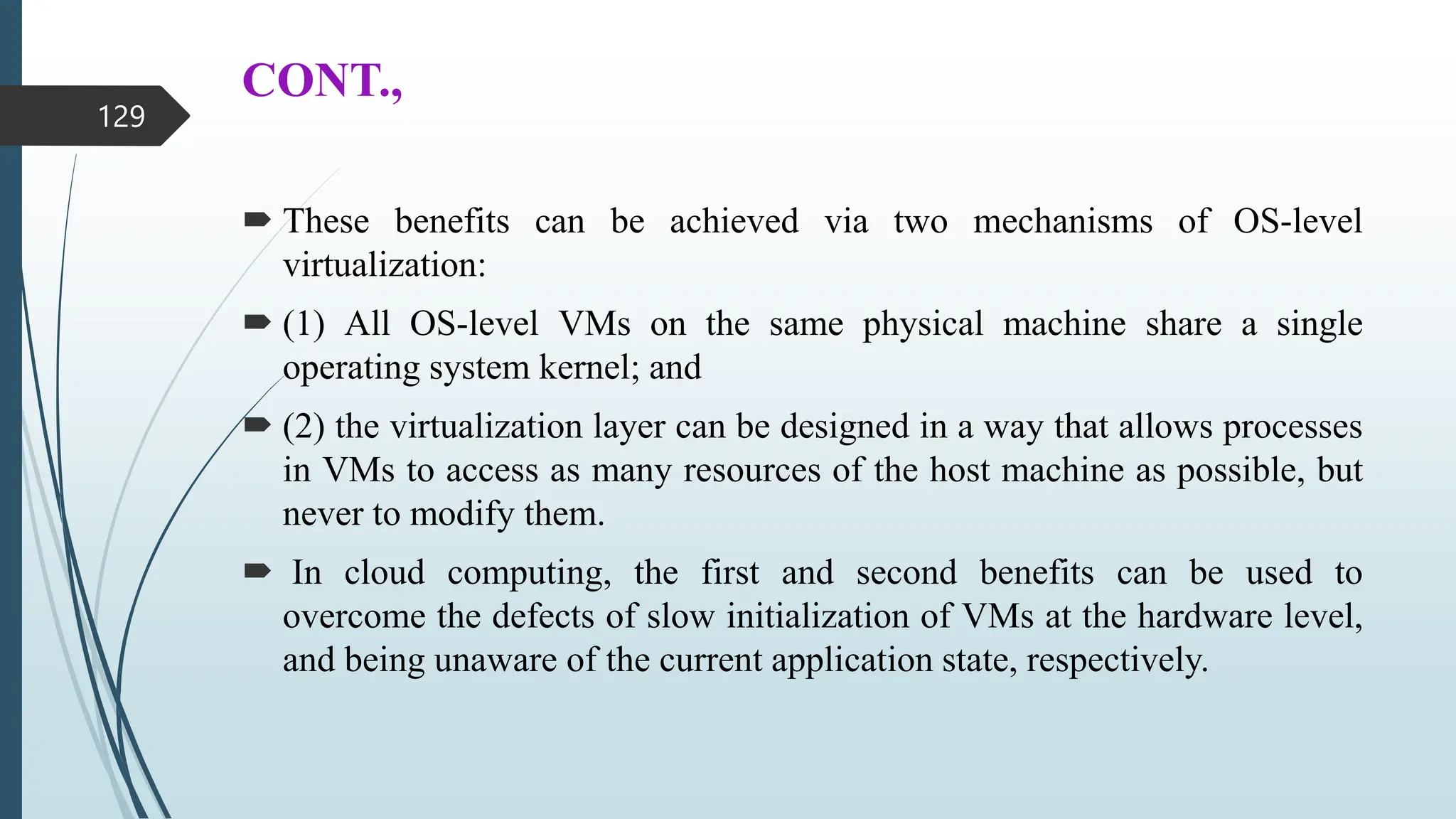 CONT.,
 These benefits can be achieved via two mechanisms of OS-level
virtualization:
 (1) All OS-level VMs on the same physical machine share a single
operating system kernel; and
 (2) the virtualization layer can be designed in a way that allows processes
in VMs to access as many resources of the host machine as possible, but
never to modify them.
 In cloud computing, the first and second benefits can be used to
overcome the defects of slow initialization of VMs at the hardware level,
and being unaware of the current application state, respectively.
129
 
