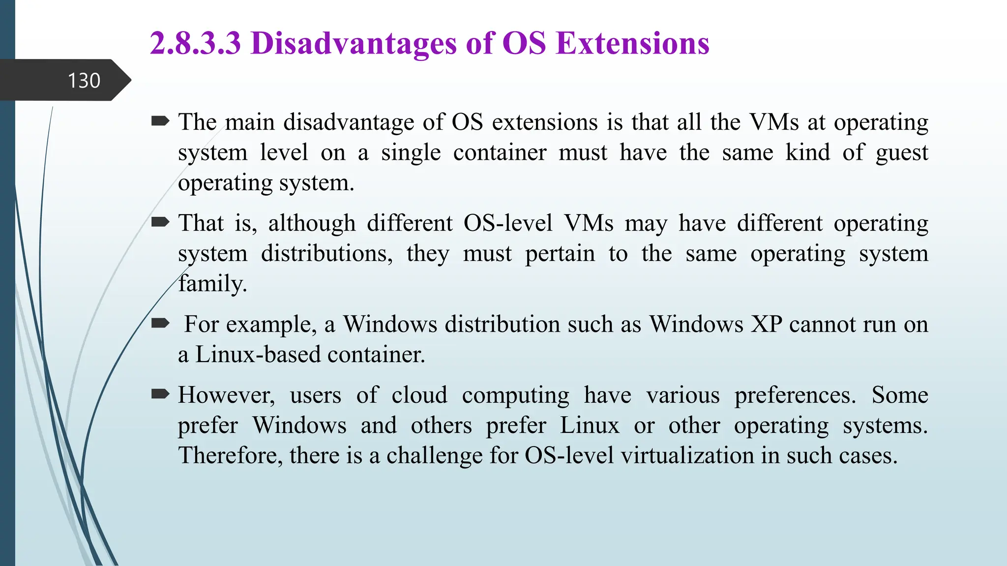 2.8.3.3 Disadvantages of OS Extensions
 The main disadvantage of OS extensions is that all the VMs at operating
system level on a single container must have the same kind of guest
operating system.
 That is, although different OS-level VMs may have different operating
system distributions, they must pertain to the same operating system
family.
 For example, a Windows distribution such as Windows XP cannot run on
a Linux-based container.
 However, users of cloud computing have various preferences. Some
prefer Windows and others prefer Linux or other operating systems.
Therefore, there is a challenge for OS-level virtualization in such cases.
130
 