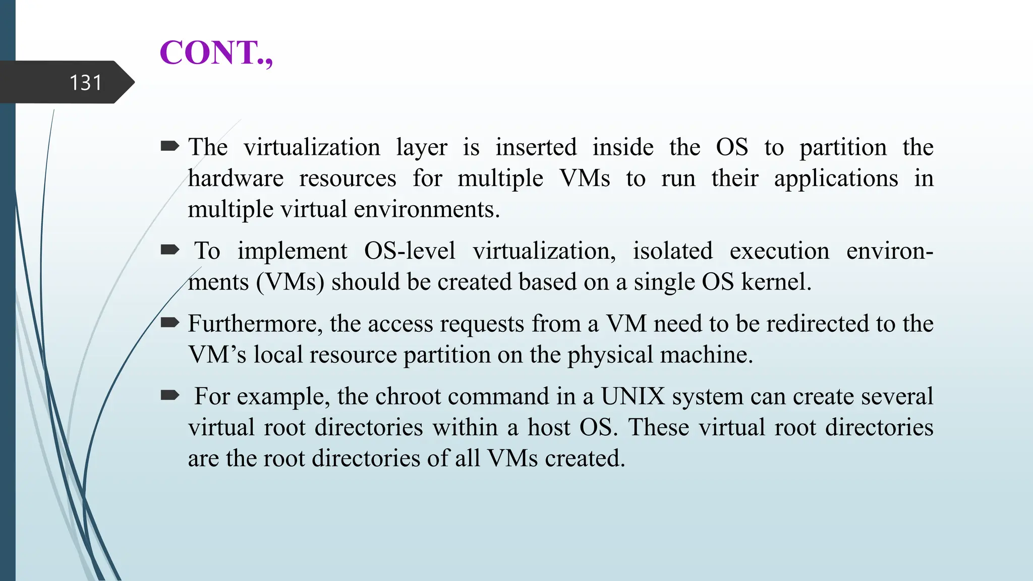 CONT.,
 The virtualization layer is inserted inside the OS to partition the
hardware resources for multiple VMs to run their applications in
multiple virtual environments.
 To implement OS-level virtualization, isolated execution environ-
ments (VMs) should be created based on a single OS kernel.
 Furthermore, the access requests from a VM need to be redirected to the
VM’s local resource partition on the physical machine.
 For example, the chroot command in a UNIX system can create several
virtual root directories within a host OS. These virtual root directories
are the root directories of all VMs created.
131
 