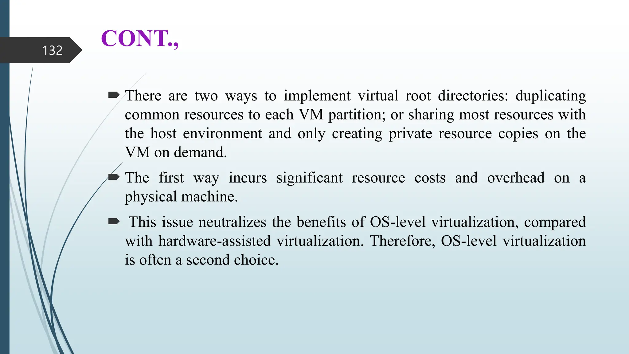 CONT.,
 There are two ways to implement virtual root directories: duplicating
common resources to each VM partition; or sharing most resources with
the host environment and only creating private resource copies on the
VM on demand.
 The first way incurs significant resource costs and overhead on a
physical machine.
 This issue neutralizes the benefits of OS-level virtualization, compared
with hardware-assisted virtualization. Therefore, OS-level virtualization
is often a second choice.
132
 