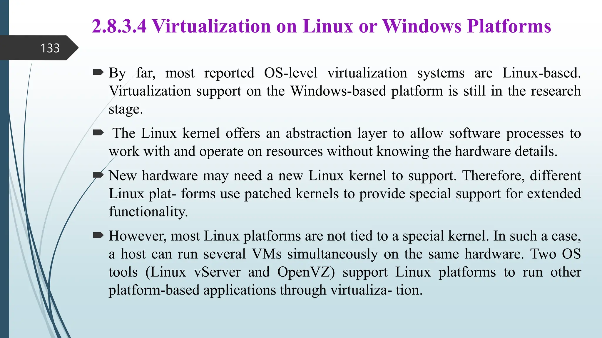 2.8.3.4 Virtualization on Linux or Windows Platforms
 By far, most reported OS-level virtualization systems are Linux-based.
Virtualization support on the Windows-based platform is still in the research
stage.
 The Linux kernel offers an abstraction layer to allow software processes to
work with and operate on resources without knowing the hardware details.
 New hardware may need a new Linux kernel to support. Therefore, different
Linux plat- forms use patched kernels to provide special support for extended
functionality.
 However, most Linux platforms are not tied to a special kernel. In such a case,
a host can run several VMs simultaneously on the same hardware. Two OS
tools (Linux vServer and OpenVZ) support Linux platforms to run other
platform-based applications through virtualiza- tion.
133
 