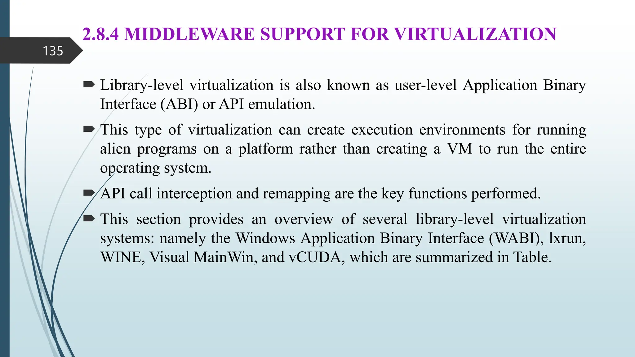 2.8.4 MIDDLEWARE SUPPORT FOR VIRTUALIZATION
 Library-level virtualization is also known as user-level Application Binary
Interface (ABI) or API emulation.
 This type of virtualization can create execution environments for running
alien programs on a platform rather than creating a VM to run the entire
operating system.
 API call interception and remapping are the key functions performed.
 This section provides an overview of several library-level virtualization
systems: namely the Windows Application Binary Interface (WABI), lxrun,
WINE, Visual MainWin, and vCUDA, which are summarized in Table.
135
 