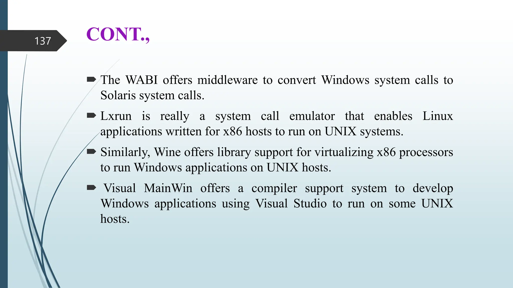 CONT.,
 The WABI offers middleware to convert Windows system calls to
Solaris system calls.
 Lxrun is really a system call emulator that enables Linux
applications written for x86 hosts to run on UNIX systems.
 Similarly, Wine offers library support for virtualizing x86 processors
to run Windows applications on UNIX hosts.
 Visual MainWin offers a compiler support system to develop
Windows applications using Visual Studio to run on some UNIX
hosts.
137
 