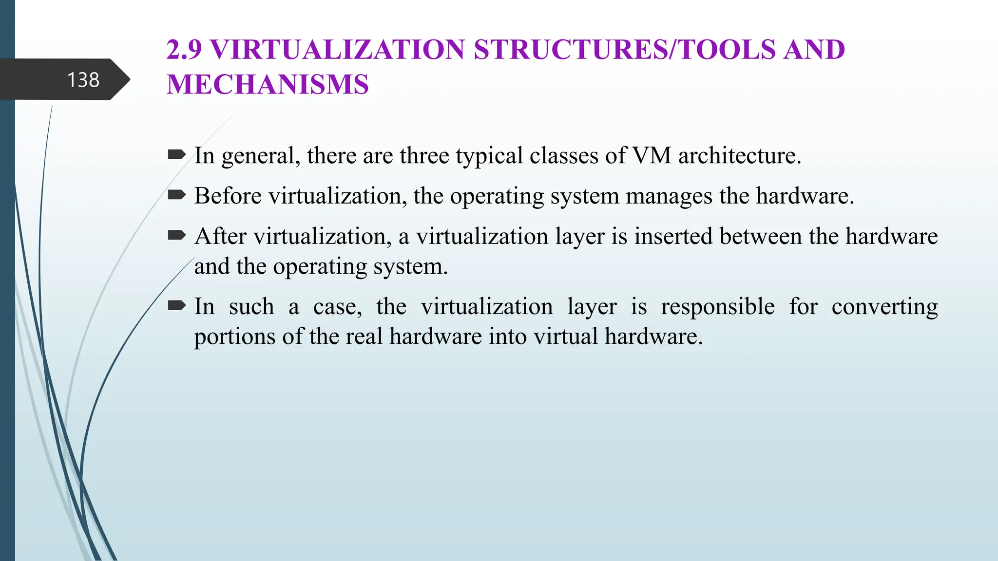 2.9 VIRTUALIZATION STRUCTURES/TOOLS AND
MECHANISMS
 In general, there are three typical classes of VM architecture.
 Before virtualization, the operating system manages the hardware.
 After virtualization, a virtualization layer is inserted between the hardware
and the operating system.
 In such a case, the virtualization layer is responsible for converting
portions of the real hardware into virtual hardware.
138
 