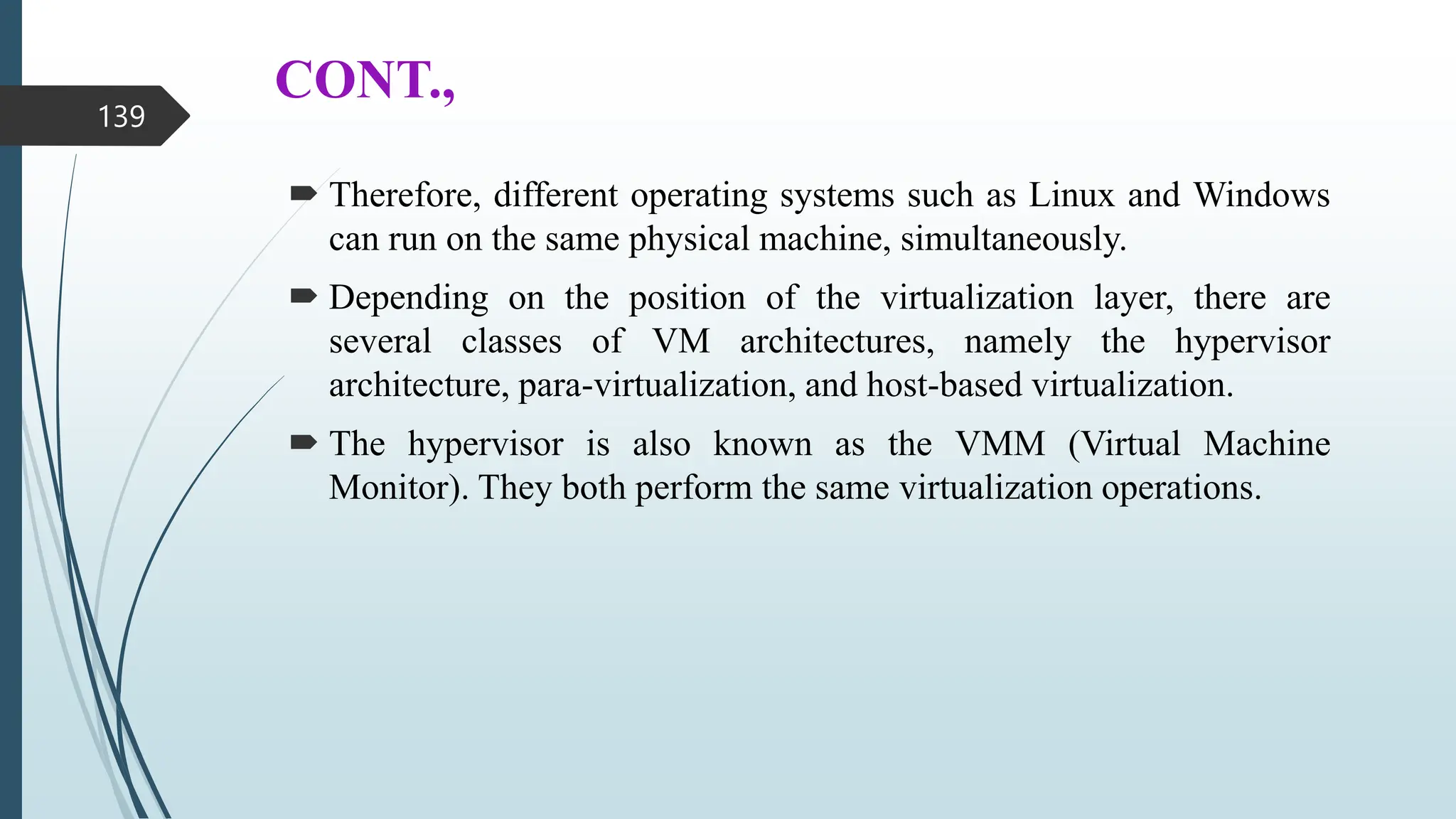 CONT.,
 Therefore, different operating systems such as Linux and Windows
can run on the same physical machine, simultaneously.
 Depending on the position of the virtualization layer, there are
several classes of VM architectures, namely the hypervisor
architecture, para-virtualization, and host-based virtualization.
 The hypervisor is also known as the VMM (Virtual Machine
Monitor). They both perform the same virtualization operations.
139
 