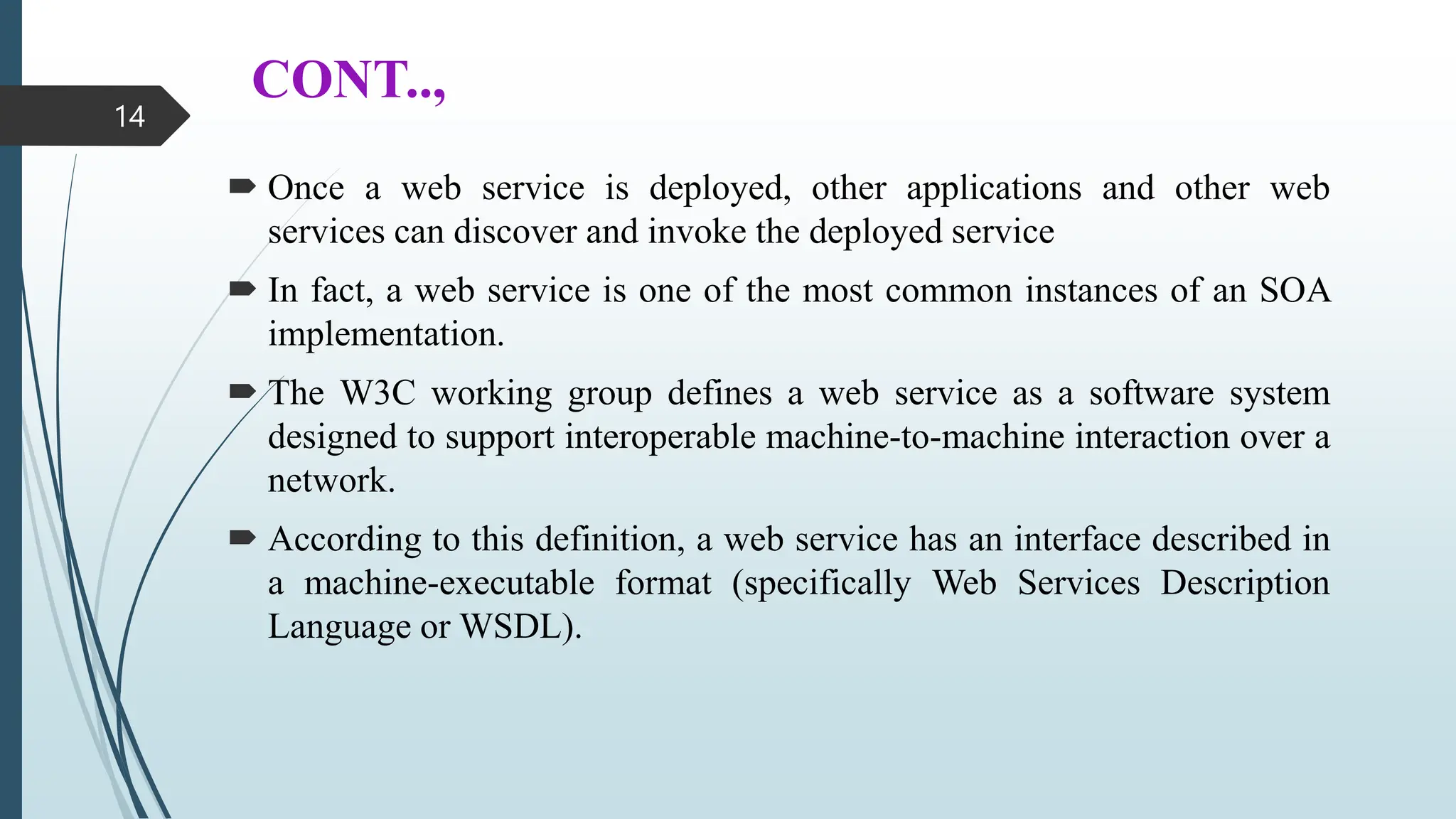 CONT..,
 Once a web service is deployed, other applications and other web
services can discover and invoke the deployed service
 In fact, a web service is one of the most common instances of an SOA
implementation.
 The W3C working group defines a web service as a software system
designed to support interoperable machine-to-machine interaction over a
network.
 According to this definition, a web service has an interface described in
a machine-executable format (specifically Web Services Description
Language or WSDL).
14
 